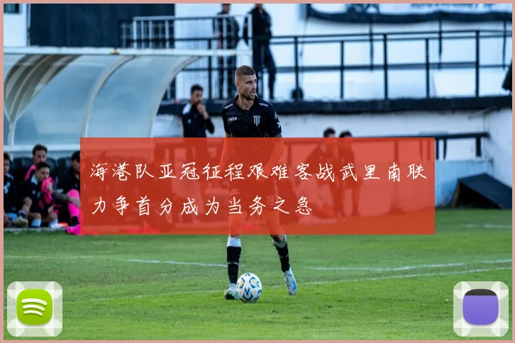 海港队亚冠征程艰难客战武里南联力争首分成为当务之急