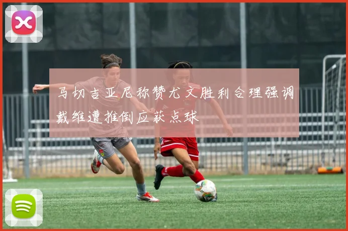 马切吉亚尼称赞尤文胜利合理强调戴维遭推倒应获点球