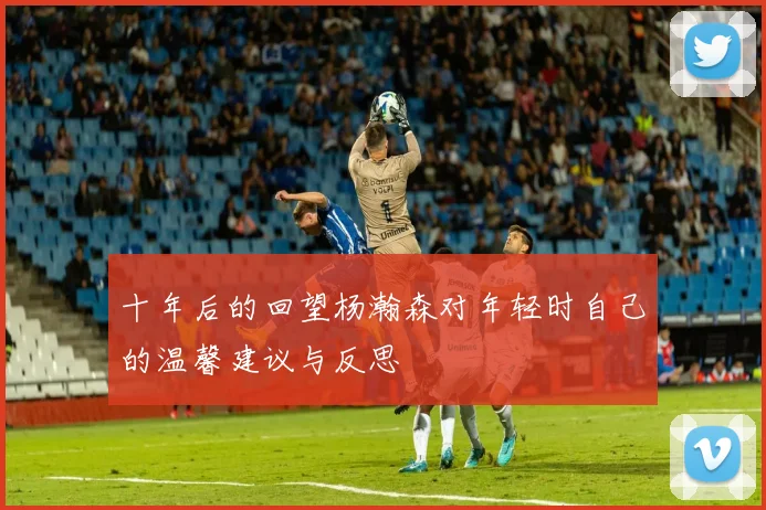 十年后的回望杨瀚森对年轻时自己的温馨建议与反思