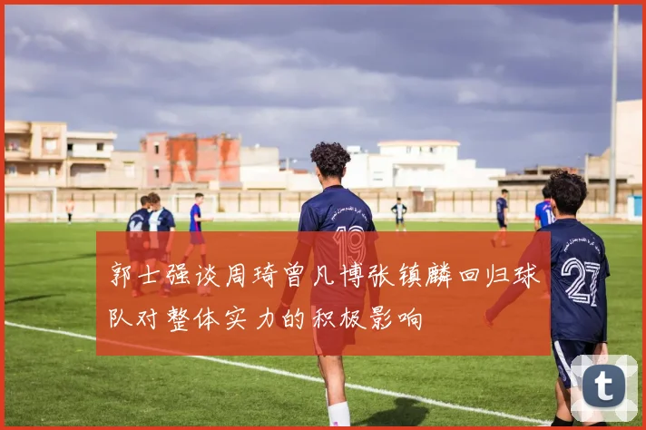 郭士强谈周琦曾凡博张镇麟回归球队对整体实力的积极影响