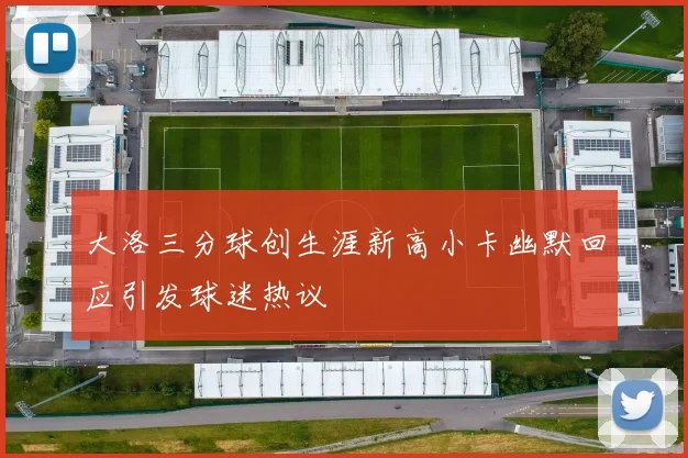 大洛三分球创生涯新高小卡幽默回应引发球迷热议