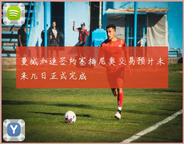 曼城加速签约塞梅尼奥交易预计未来几日正式完成