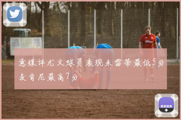 意媒评尤文球员表现米雷蒂最低5分麦肯尼最高7分