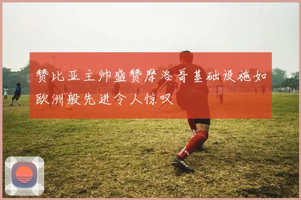赞比亚主帅盛赞摩洛哥基础设施如欧洲般先进令人惊叹