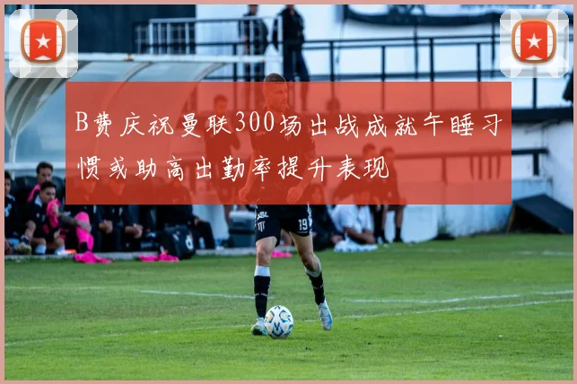 B费庆祝曼联300场出战成就午睡习惯或助高出勤率提升表现