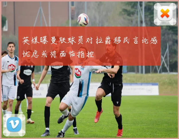 英媒曝曼联球员对拉爵移民言论感忧虑或将面临指控