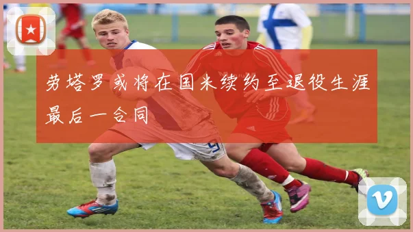劳塔罗或将在国米续约至退役生涯最后一合同