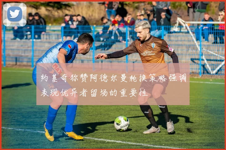 约基奇称赞阿德尔曼轮换策略强调表现优异者留场的重要性