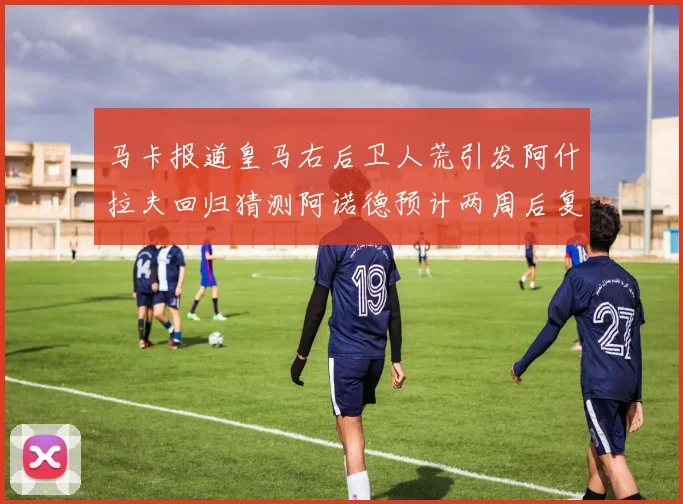 马卡报道皇马右后卫人荒引发阿什拉夫回归猜测阿诺德预计两周后复出