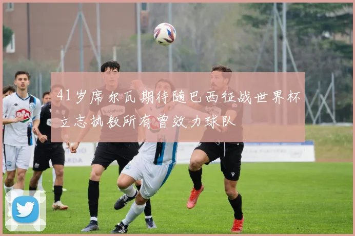 41岁席尔瓦期待随巴西征战世界杯立志执教所有曾效力球队