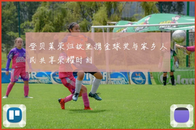 登贝莱荣归故里携金球奖与家乡人民共享荣耀时刻