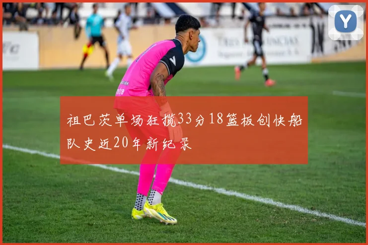 祖巴茨单场狂揽33分18篮板创快船队史近20年新纪录