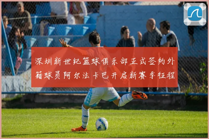 深圳新世纪篮球俱乐部正式签约外籍球员阿尔法卡巴开启新赛季征程