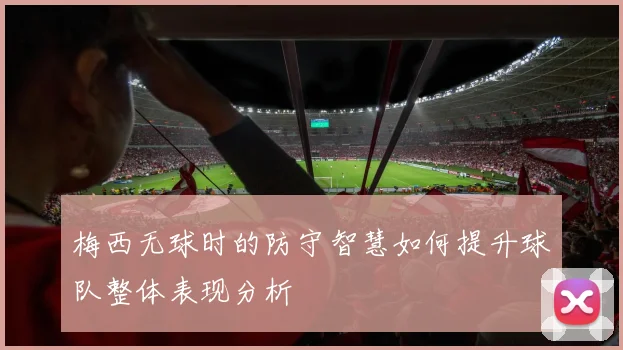 梅西无球时的防守智慧如何提升球队整体表现分析