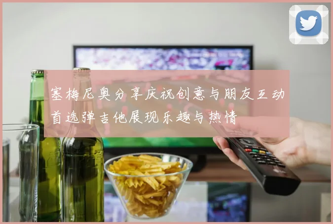 塞梅尼奥分享庆祝创意与朋友互动首选弹吉他展现乐趣与热情