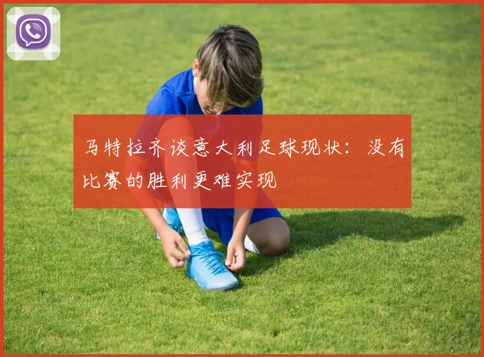 马特拉齐谈意大利足球现状：没有比赛的胜利更难实现