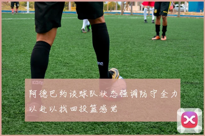 阿德巴约谈球队状态强调防守全力以赴以找回投篮感觉