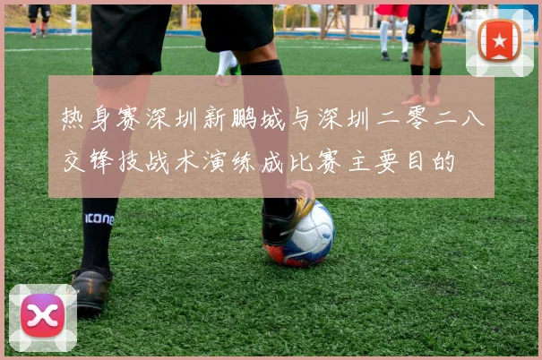 热身赛深圳新鹏城与深圳二零二八交锋技战术演练成比赛主要目的