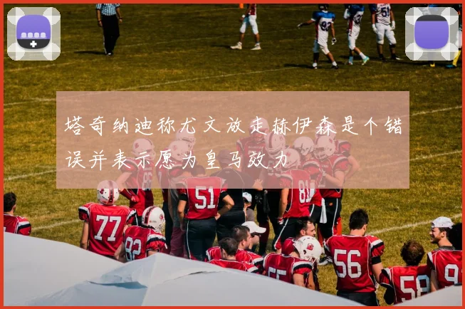 塔奇纳迪称尤文放走赫伊森是个错误并表示愿为皇马效力