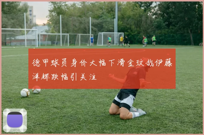 德甲球员身价大幅下滑金玟哉伊藤洋辉跌幅引关注