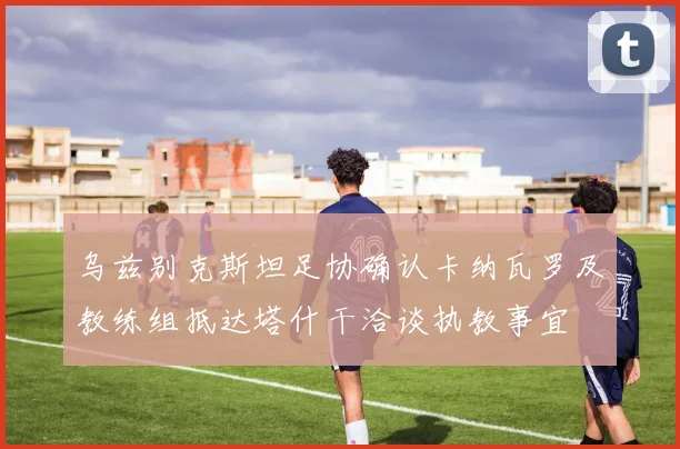 乌兹别克斯坦足协确认卡纳瓦罗及教练组抵达塔什干洽谈执教事宜